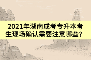 2021年湖南成考專升本考生現(xiàn)場(chǎng)確認(rèn)需要注意哪些？