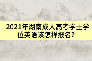 2021年湖南成人高考學(xué)士學(xué)位英語該怎樣報名？