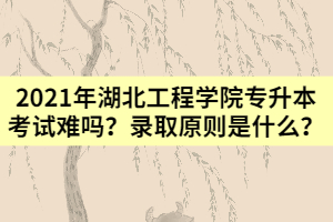 2021年湖北工程學院專升本考試難嗎？錄取原則是什么？
