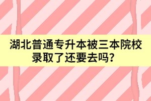 湖北普通專升本被三本院校錄取了還要去嗎？