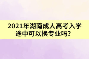 2021年湖南成人高考入學(xué)途中可以換專業(yè)嗎？