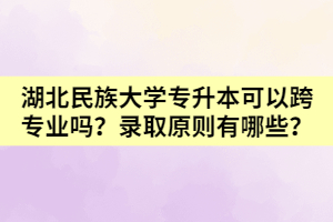 湖北民族大學(xué)專升本可以跨專業(yè)嗎？錄取原則有哪些？