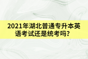 2021年湖北普通專升本英語考試還是統(tǒng)考嗎？