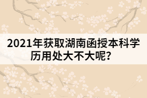 2021年獲取湖南函授本科學(xué)歷用處大不大呢？