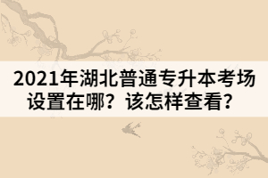 2021年湖北普通專升本考場(chǎng)設(shè)置在哪？該怎樣查看？