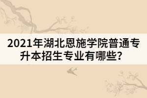 2021年湖北恩施學院普通專升本招生專業(yè)有哪些？