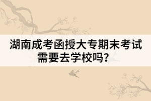 湖南成考函授大專期末考試需要去學(xué)校嗎？