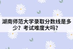 湖南師范大學(xué)錄取分?jǐn)?shù)線是多少？考試難度大嗎？