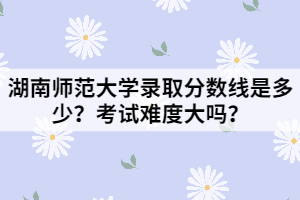 湖南師范大學(xué)錄取分?jǐn)?shù)線是多少？考試難度大嗎？