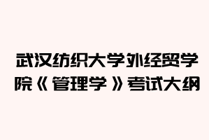 2021年武漢紡織大學(xué)外經(jīng)貿(mào)學(xué)院普通專升本《管理學(xué)》考試大綱