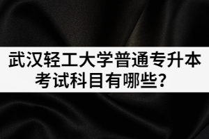 2021年武漢輕工大學(xué)普通專升本各招生專業(yè)考試科目有哪些？