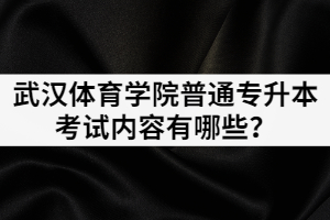 2021年武漢體育學(xué)院普通專升本考試內(nèi)容有哪些？