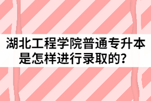 2021年湖北工程學院普通專升本是怎樣進行錄取的？