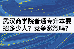 2021年武漢商學(xué)院普通專升本要招多少人？競爭激烈嗎？