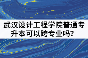 2021年武漢設計工程學院普通專升本可以跨專業(yè)嗎？該怎樣備考？
