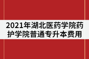 2021年湖北醫(yī)藥學院藥護學院普通專升本費用包括哪些？