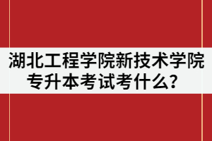 2021年湖北工程學院新技術學院專升本考試考什么？該怎么復習？