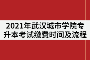 2021年武漢城市學(xué)院專升本考試?yán)U費(fèi)時(shí)間及流程