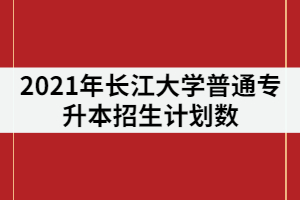 2021年長江大學(xué)專升本招生專業(yè)計(jì)劃數(shù)調(diào)整后是多少？錄取率高嗎？