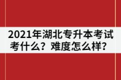 2021年湖北普通專升本考試主要考什么？難度怎么樣？