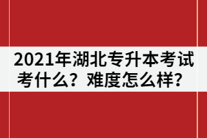 2021年湖北普通專升本考試主要考什么？難度怎么樣？