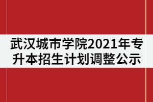 武漢城市學(xué)院2021年普通專升本招生計(jì)劃調(diào)整公示