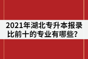 2021年湖北普通專升本報錄比前十的專業(yè)有哪些？該怎樣復(fù)習(xí)？