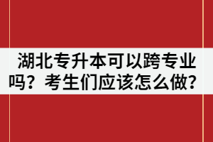 湖北專升本可以跨專業(yè)嗎？考生們應(yīng)該怎么做？