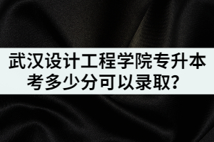 2021年武漢設計工程學院專升本考多少分可以錄??？