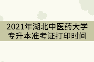 2021年湖北中醫(yī)藥大學專升本考試準考證打印時間什么時候？