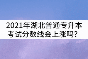 2021年湖北普通專(zhuān)升本考試分?jǐn)?shù)線會(huì)上漲嗎？