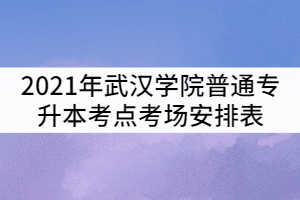 2021年武漢學(xué)院普通專升本考點(diǎn)考場(chǎng)安排表