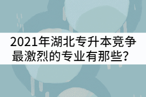 2021年湖北普通專升本競爭最激烈的專業(yè)有那些？