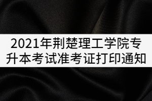 2021年荊楚理工學院普通專升本考試準考證打印通知 