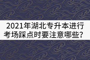 2021年湖北專升本進行考場踩點時要注意哪些？