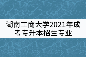 湖南工商大學(xué)2021年成考專升本招生專業(yè)有哪些？