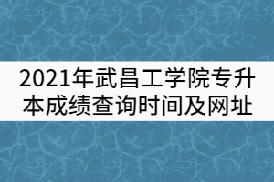 2021年武昌工學(xué)院普通專升本成績查詢時間及查詢網(wǎng)址