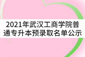 2021年武漢工商學(xué)院普通專(zhuān)升本預(yù)錄取名單公示