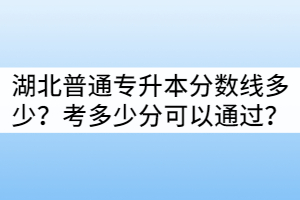 湖北普通專升本分數(shù)線多少？考多少分可以通過？