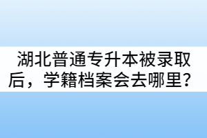 湖北普通專升本被錄取后，學(xué)籍檔案會去哪里？