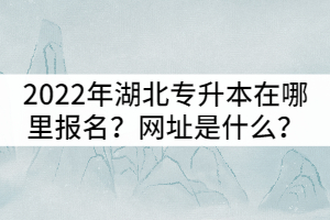 2022年湖北全日制專升本在哪里報(bào)名？網(wǎng)址是什么？