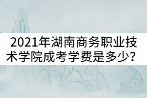 2021年湖南商務(wù)職業(yè)技術(shù)學(xué)院成考學(xué)費(fèi)是多少？貴嗎？