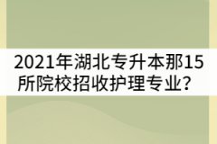 2021年湖北普通專升本那15所院校招收護(hù)理專業(yè)？