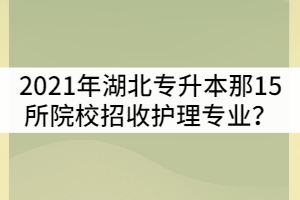 2021年湖北普通專升本是那15所院校招收護(hù)理專業(yè)？