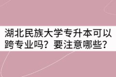 湖北民族大學專升本可以跨專業(yè)嗎？要注意哪些？