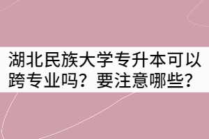 湖北民族大學(xué)專升本可以跨專業(yè)報(bào)考嗎？要注意哪些？