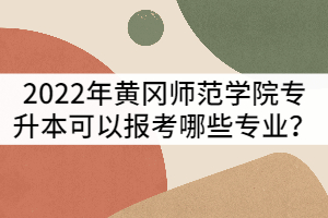 2022年黃岡師范學院普通專升本可以報考哪些專業(yè)？