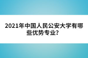 2021年中國人民公安大學(xué)有哪些優(yōu)勢專業(yè)？