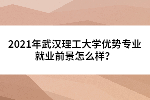 2021年武漢理工大學(xué)優(yōu)勢(shì)專業(yè)就業(yè)前景怎么樣？