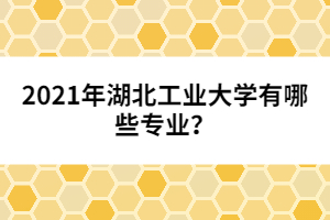 2021年湖北工業(yè)大學有哪些專業(yè)？